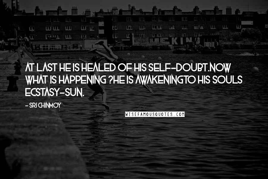 Sri Chinmoy Quotes: At last He is healed of his self-doubt.Now what is happening ?He is awakeningTo his souls ecstasy-sun.