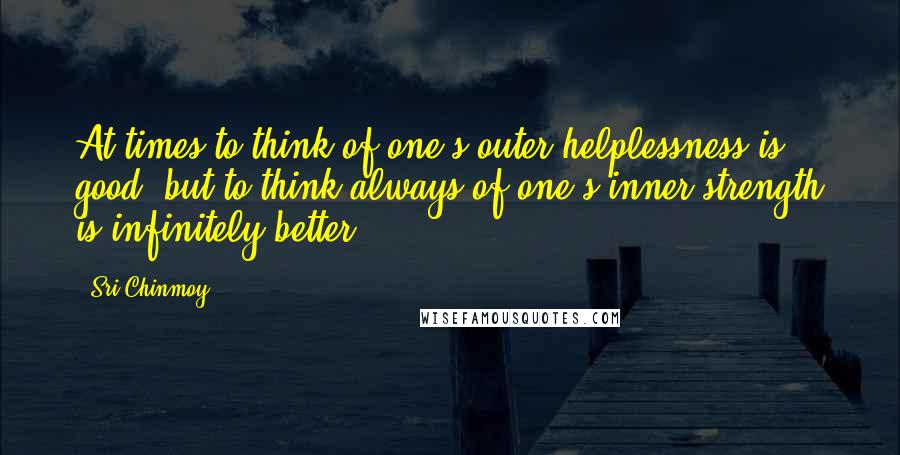 Sri Chinmoy Quotes: At times to think of one's outer helplessness is good, but to think always of one's inner strength is infinitely better.