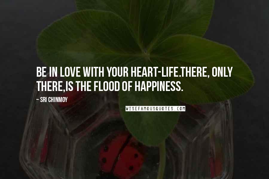 Sri Chinmoy Quotes: Be in love with your heart-life.There, only there,Is the flood of happiness.