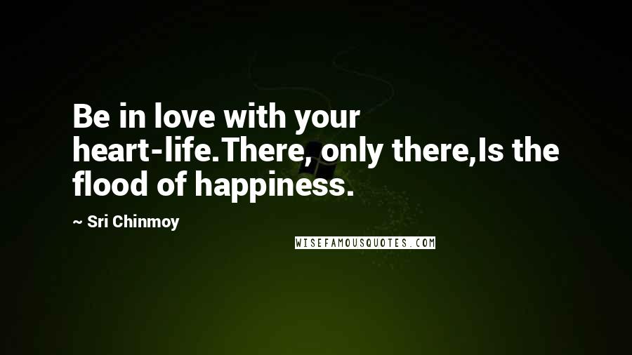Sri Chinmoy Quotes: Be in love with your heart-life.There, only there,Is the flood of happiness.