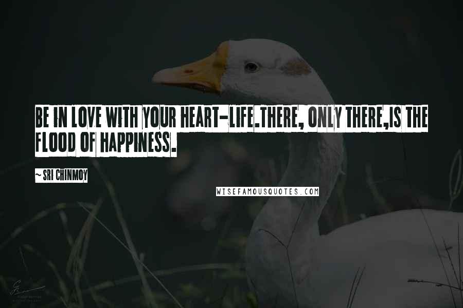 Sri Chinmoy Quotes: Be in love with your heart-life.There, only there,Is the flood of happiness.