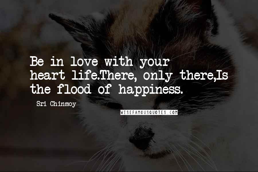 Sri Chinmoy Quotes: Be in love with your heart-life.There, only there,Is the flood of happiness.