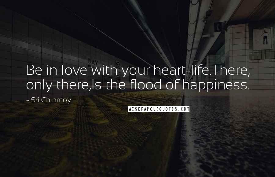 Sri Chinmoy Quotes: Be in love with your heart-life.There, only there,Is the flood of happiness.