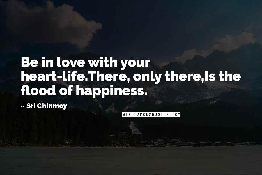 Sri Chinmoy Quotes: Be in love with your heart-life.There, only there,Is the flood of happiness.