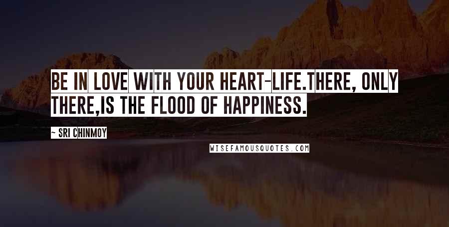 Sri Chinmoy Quotes: Be in love with your heart-life.There, only there,Is the flood of happiness.