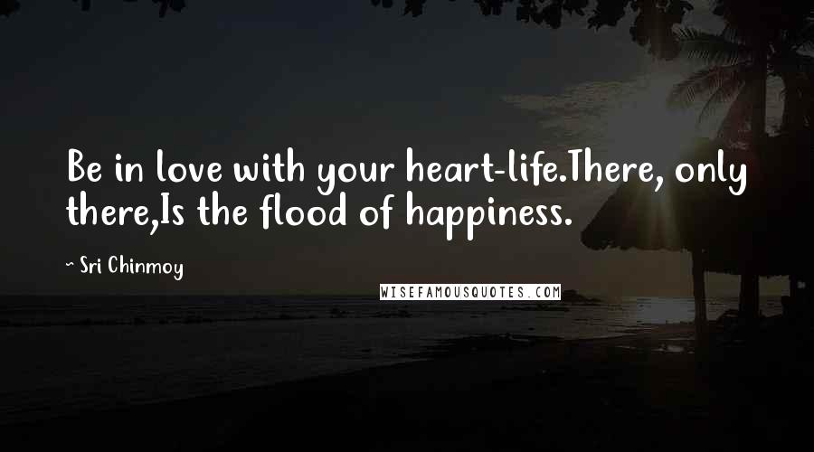 Sri Chinmoy Quotes: Be in love with your heart-life.There, only there,Is the flood of happiness.