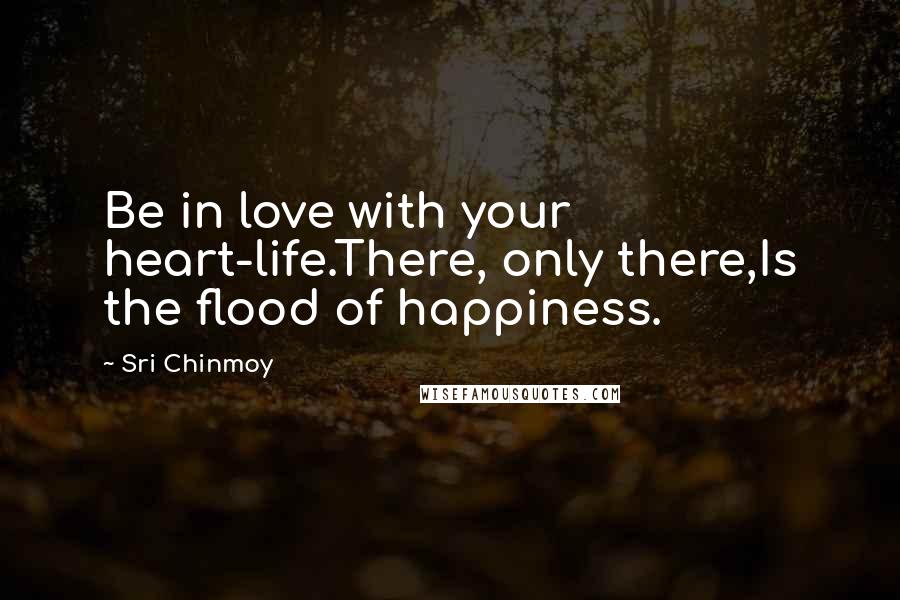Sri Chinmoy Quotes: Be in love with your heart-life.There, only there,Is the flood of happiness.