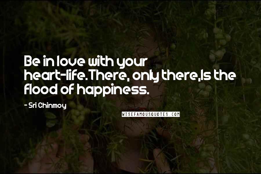 Sri Chinmoy Quotes: Be in love with your heart-life.There, only there,Is the flood of happiness.