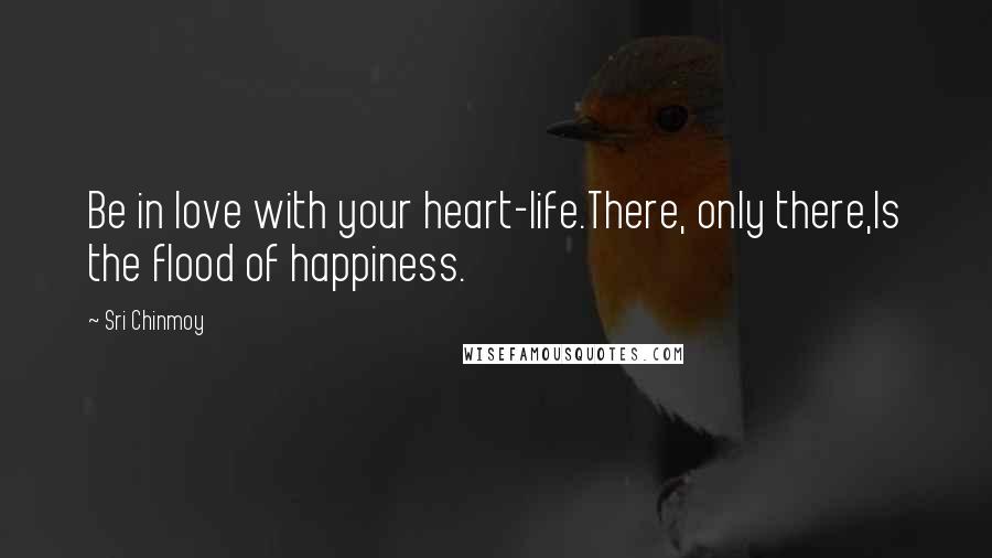 Sri Chinmoy Quotes: Be in love with your heart-life.There, only there,Is the flood of happiness.