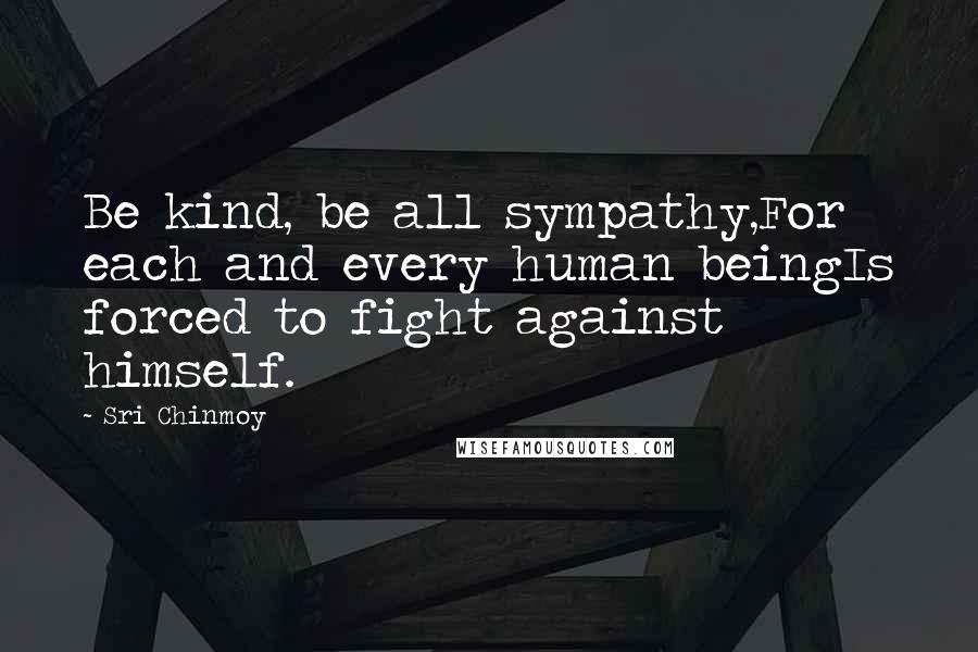 Sri Chinmoy Quotes: Be kind, be all sympathy,For each and every human beingIs forced to fight against himself.