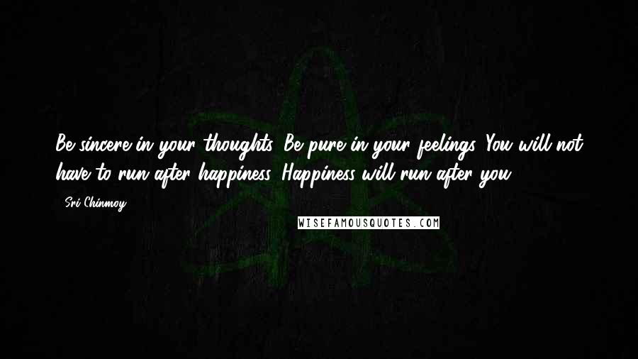 Sri Chinmoy Quotes: Be sincere in your thoughts, Be pure in your feelings. You will not have to run after happiness. Happiness will run after you.