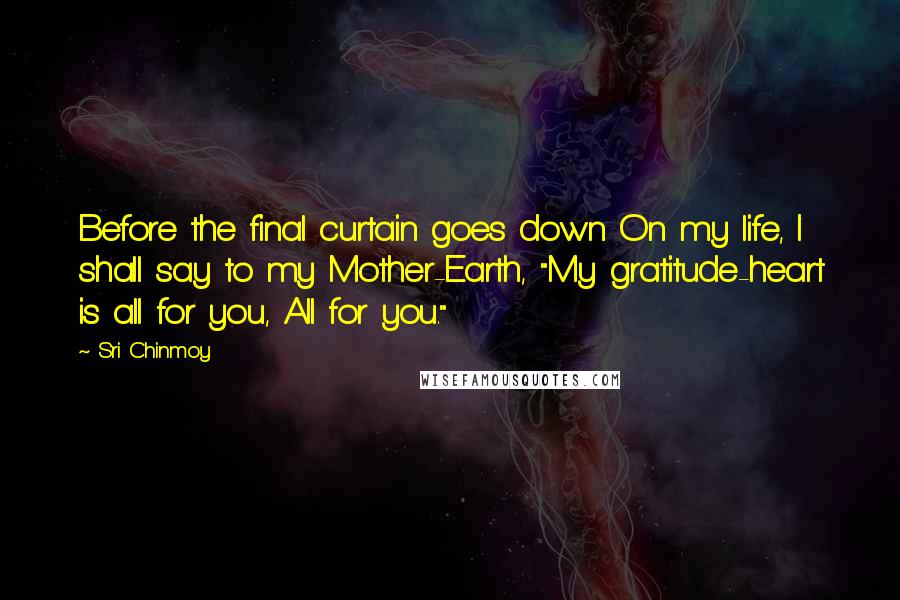 Sri Chinmoy Quotes: Before the final curtain goes down On my life, I shall say to my Mother-Earth, "My gratitude-heart is all for you, All for you."