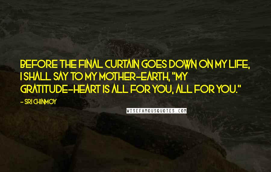 Sri Chinmoy Quotes: Before the final curtain goes down On my life, I shall say to my Mother-Earth, "My gratitude-heart is all for you, All for you."