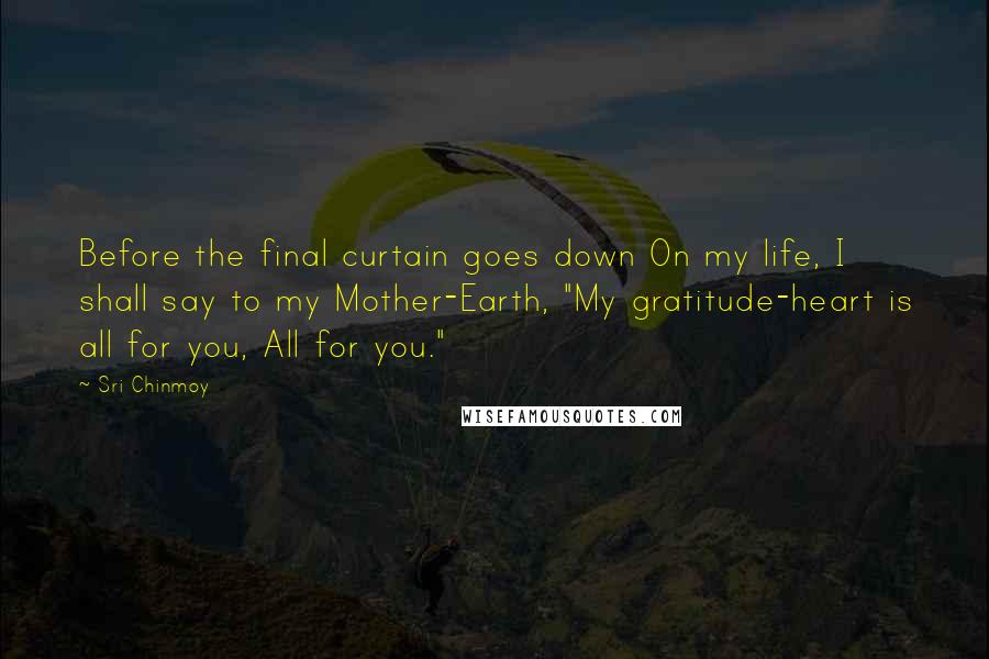 Sri Chinmoy Quotes: Before the final curtain goes down On my life, I shall say to my Mother-Earth, "My gratitude-heart is all for you, All for you."