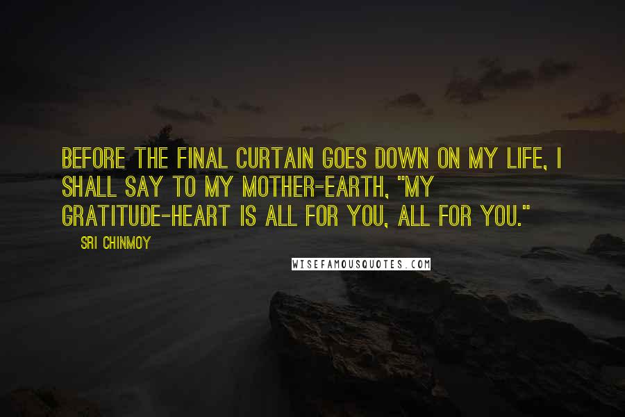 Sri Chinmoy Quotes: Before the final curtain goes down On my life, I shall say to my Mother-Earth, "My gratitude-heart is all for you, All for you."