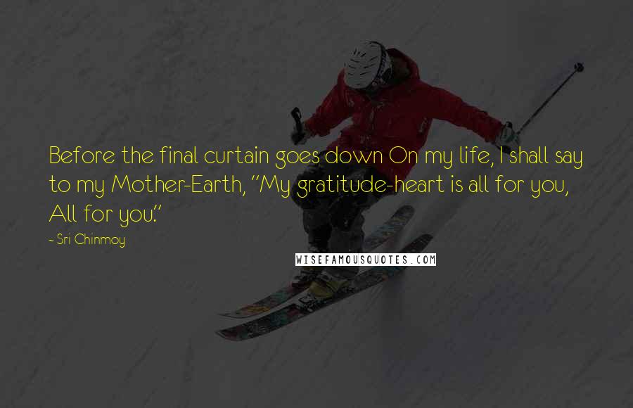 Sri Chinmoy Quotes: Before the final curtain goes down On my life, I shall say to my Mother-Earth, "My gratitude-heart is all for you, All for you."