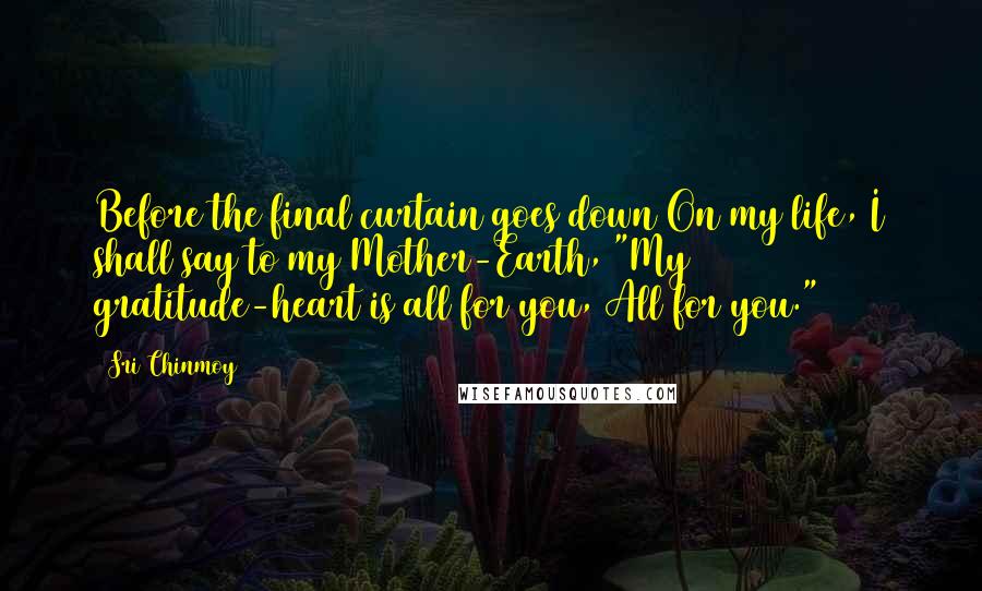 Sri Chinmoy Quotes: Before the final curtain goes down On my life, I shall say to my Mother-Earth, "My gratitude-heart is all for you, All for you."