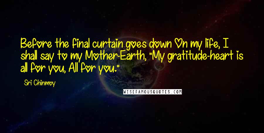 Sri Chinmoy Quotes: Before the final curtain goes down On my life, I shall say to my Mother-Earth, "My gratitude-heart is all for you, All for you."