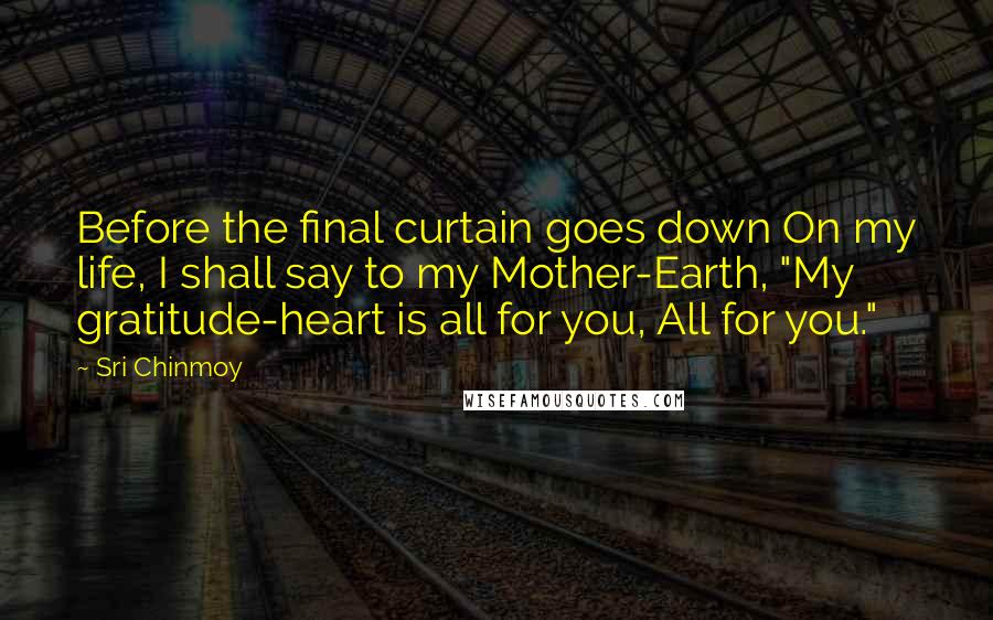 Sri Chinmoy Quotes: Before the final curtain goes down On my life, I shall say to my Mother-Earth, "My gratitude-heart is all for you, All for you."