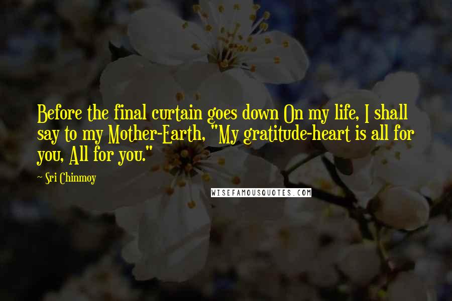 Sri Chinmoy Quotes: Before the final curtain goes down On my life, I shall say to my Mother-Earth, "My gratitude-heart is all for you, All for you."