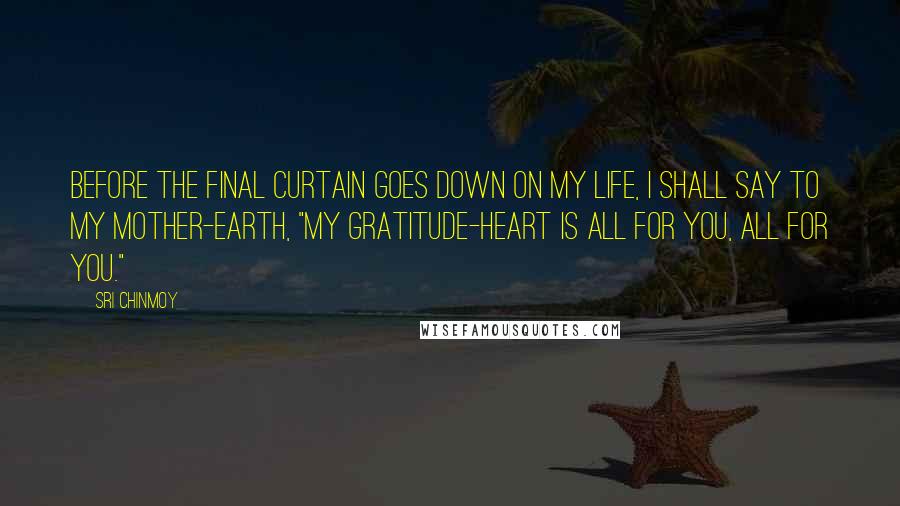 Sri Chinmoy Quotes: Before the final curtain goes down On my life, I shall say to my Mother-Earth, "My gratitude-heart is all for you, All for you."