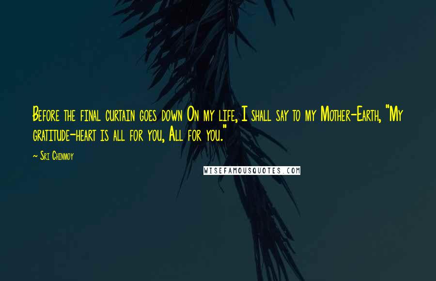 Sri Chinmoy Quotes: Before the final curtain goes down On my life, I shall say to my Mother-Earth, "My gratitude-heart is all for you, All for you."