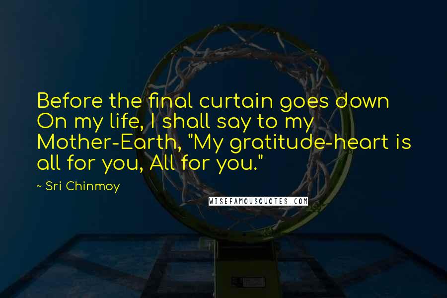 Sri Chinmoy Quotes: Before the final curtain goes down On my life, I shall say to my Mother-Earth, "My gratitude-heart is all for you, All for you."