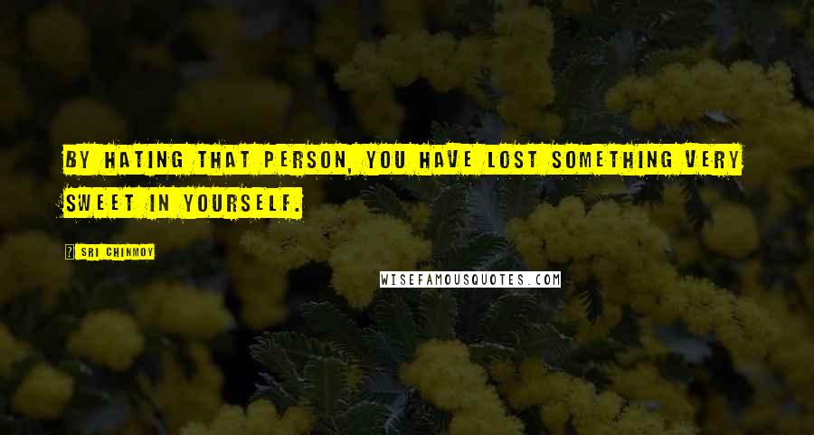 Sri Chinmoy Quotes: By hating that person, you have lost something very sweet in yourself.