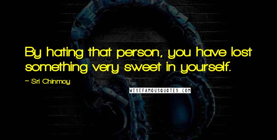 Sri Chinmoy Quotes: By hating that person, you have lost something very sweet in yourself.