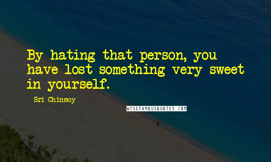 Sri Chinmoy Quotes: By hating that person, you have lost something very sweet in yourself.