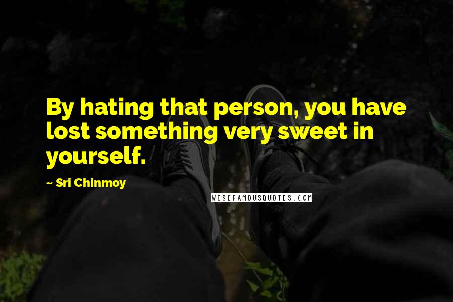 Sri Chinmoy Quotes: By hating that person, you have lost something very sweet in yourself.