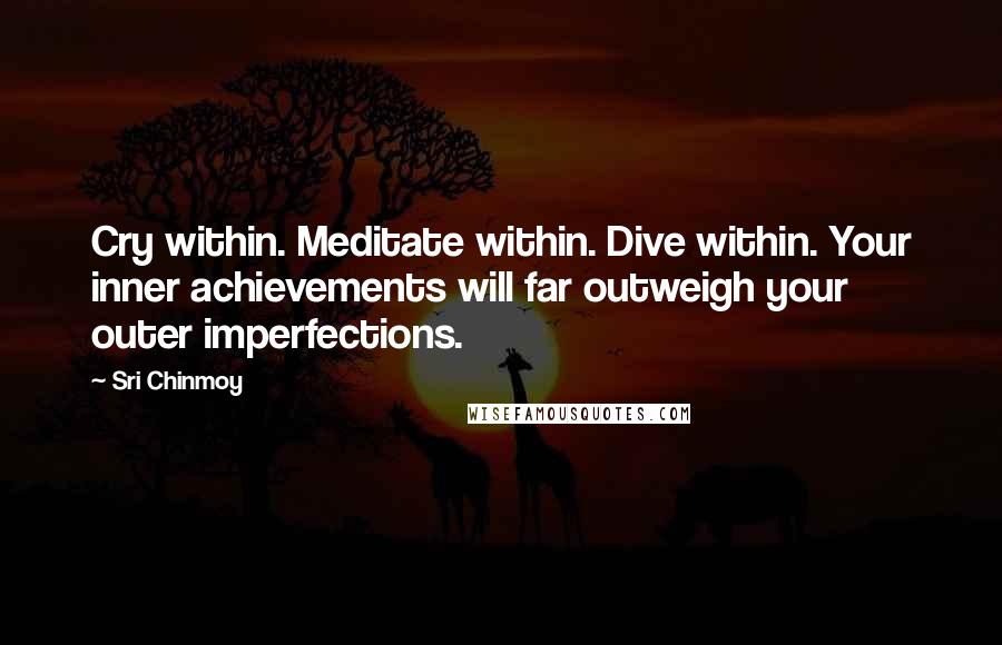 Sri Chinmoy Quotes: Cry within. Meditate within. Dive within. Your inner achievements will far outweigh your outer imperfections.