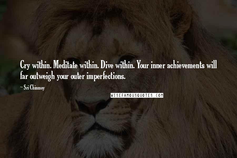 Sri Chinmoy Quotes: Cry within. Meditate within. Dive within. Your inner achievements will far outweigh your outer imperfections.