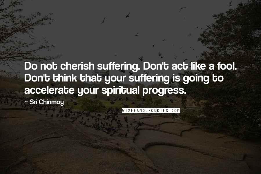 Sri Chinmoy Quotes: Do not cherish suffering. Don't act like a fool. Don't think that your suffering is going to accelerate your spiritual progress.