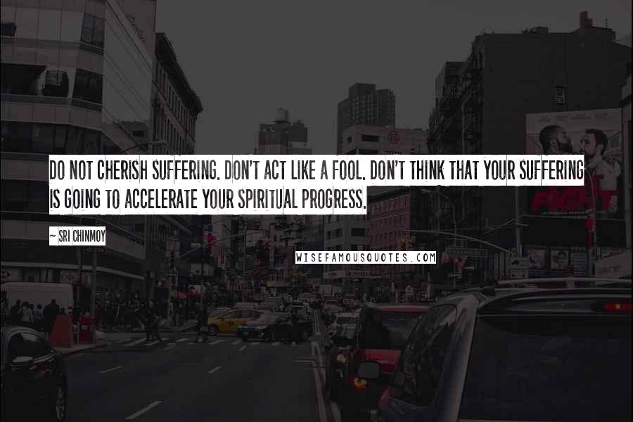 Sri Chinmoy Quotes: Do not cherish suffering. Don't act like a fool. Don't think that your suffering is going to accelerate your spiritual progress.