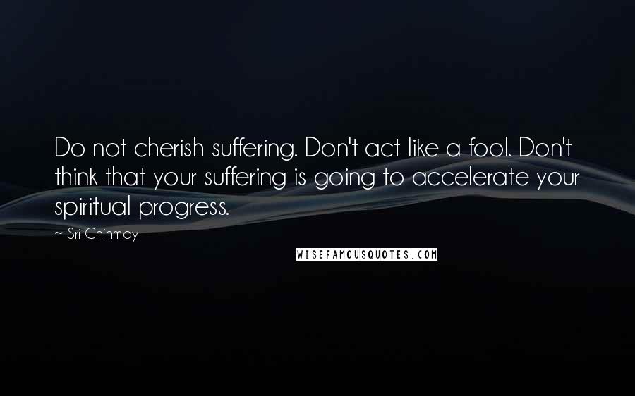 Sri Chinmoy Quotes: Do not cherish suffering. Don't act like a fool. Don't think that your suffering is going to accelerate your spiritual progress.