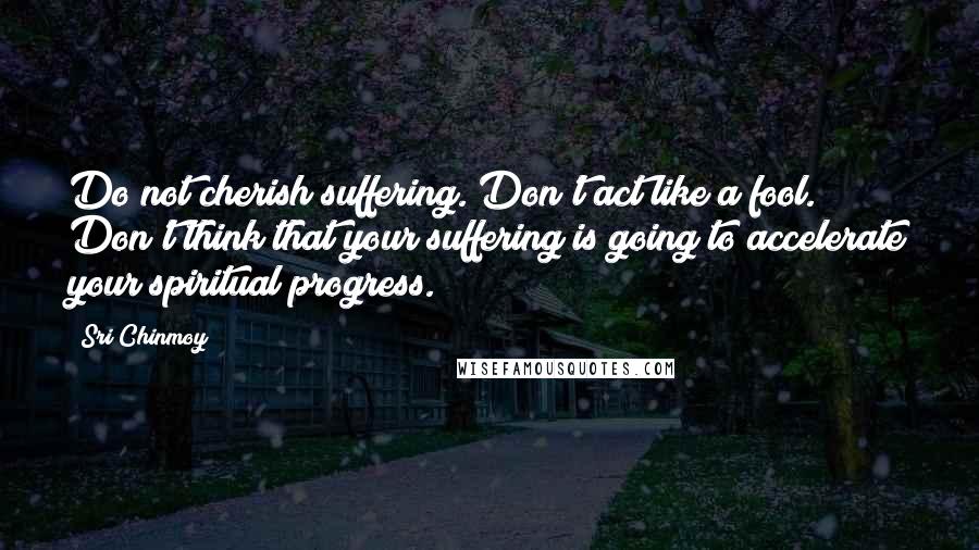 Sri Chinmoy Quotes: Do not cherish suffering. Don't act like a fool. Don't think that your suffering is going to accelerate your spiritual progress.