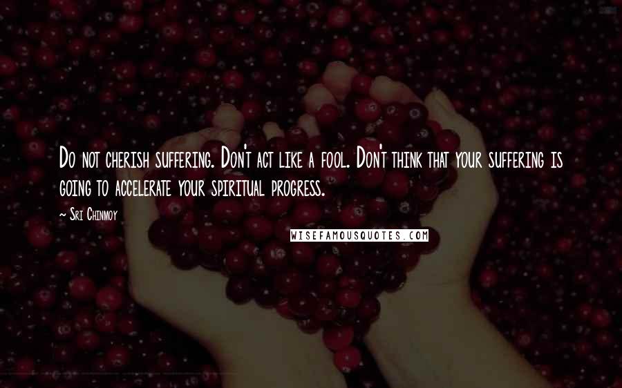 Sri Chinmoy Quotes: Do not cherish suffering. Don't act like a fool. Don't think that your suffering is going to accelerate your spiritual progress.