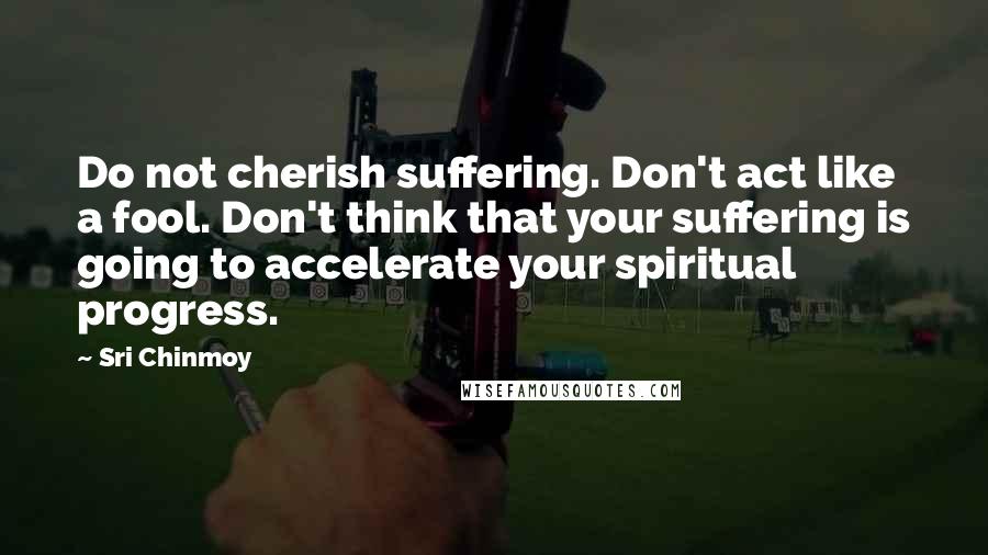 Sri Chinmoy Quotes: Do not cherish suffering. Don't act like a fool. Don't think that your suffering is going to accelerate your spiritual progress.