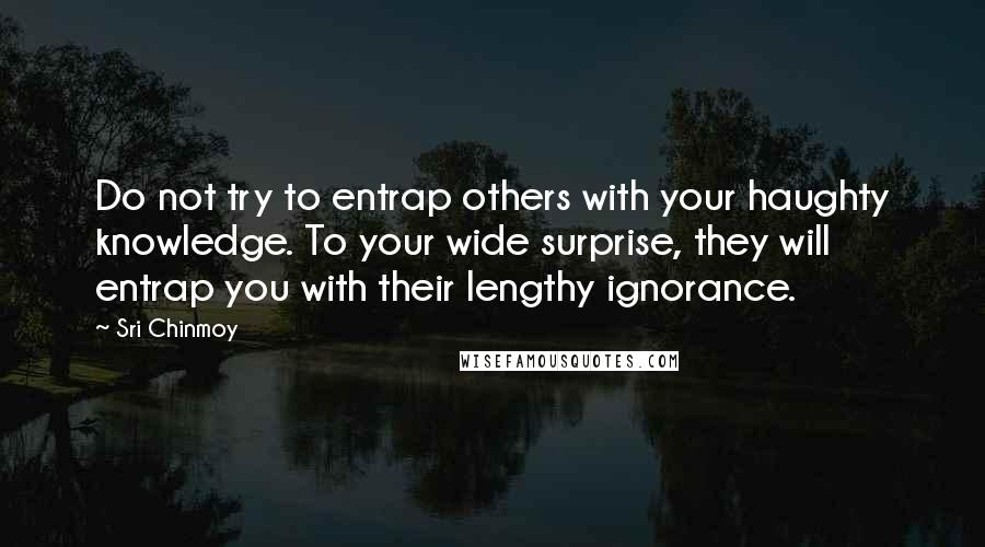 Sri Chinmoy Quotes: Do not try to entrap others with your haughty knowledge. To your wide surprise, they will entrap you with their lengthy ignorance.