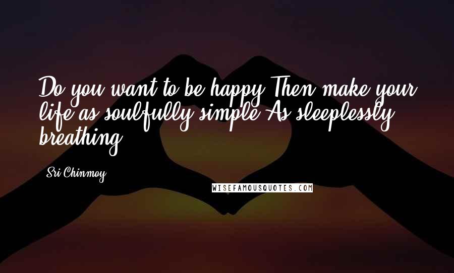Sri Chinmoy Quotes: Do you want to be happy?Then make your life as soulfully simple As sleeplessly breathing.