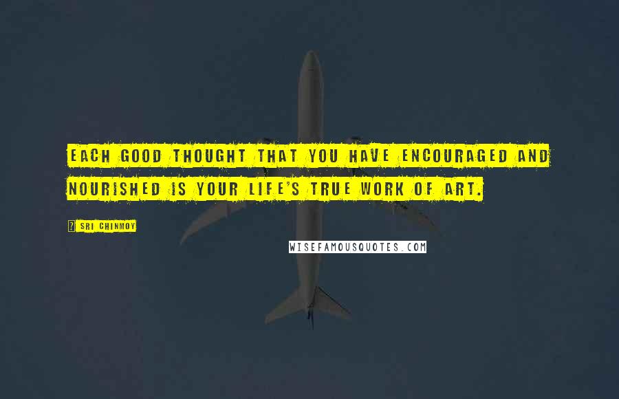 Sri Chinmoy Quotes: Each good thought that you have encouraged and nourished is your life's true work of art.