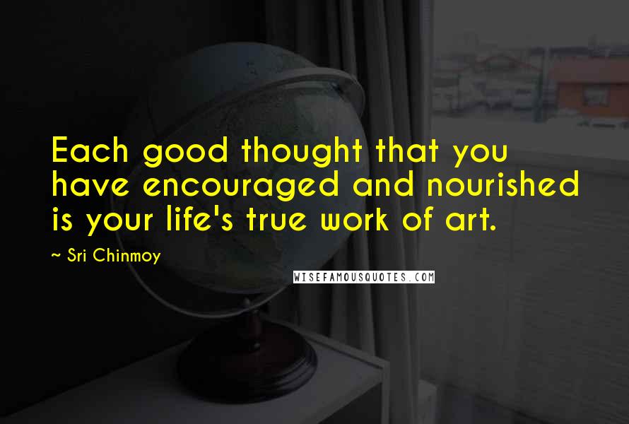 Sri Chinmoy Quotes: Each good thought that you have encouraged and nourished is your life's true work of art.