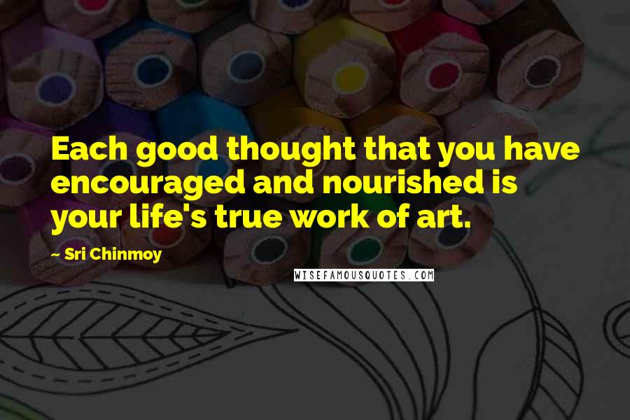 Sri Chinmoy Quotes: Each good thought that you have encouraged and nourished is your life's true work of art.