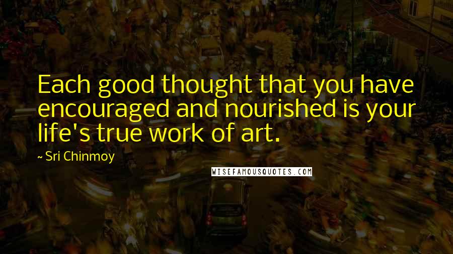 Sri Chinmoy Quotes: Each good thought that you have encouraged and nourished is your life's true work of art.