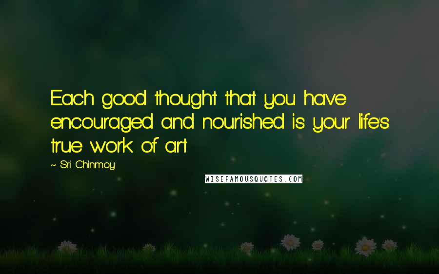 Sri Chinmoy Quotes: Each good thought that you have encouraged and nourished is your life's true work of art.