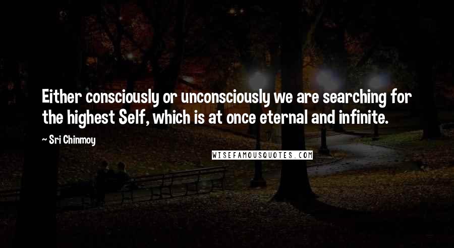 Sri Chinmoy Quotes: Either consciously or unconsciously we are searching for the highest Self, which is at once eternal and infinite.