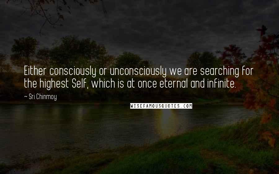 Sri Chinmoy Quotes: Either consciously or unconsciously we are searching for the highest Self, which is at once eternal and infinite.