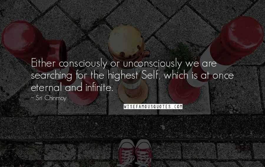 Sri Chinmoy Quotes: Either consciously or unconsciously we are searching for the highest Self, which is at once eternal and infinite.