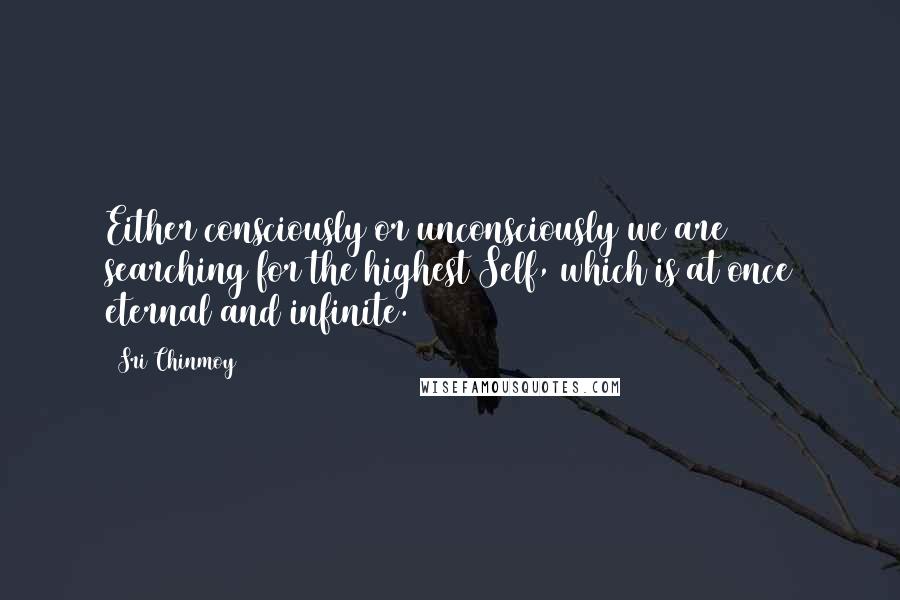 Sri Chinmoy Quotes: Either consciously or unconsciously we are searching for the highest Self, which is at once eternal and infinite.